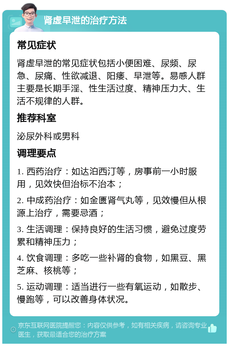 肾虚早泄的治疗方法 常见症状 肾虚早泄的常见症状包括小便困难、尿频、尿急、尿痛、性欲减退、阳痿、早泄等。易感人群主要是长期手淫、性生活过度、精神压力大、生活不规律的人群。 推荐科室 泌尿外科或男科 调理要点 1. 西药治疗：如达泊西汀等，房事前一小时服用，见效快但治标不治本； 2. 中成药治疗：如金匮肾气丸等，见效慢但从根源上治疗，需要忌酒； 3. 生活调理：保持良好的生活习惯，避免过度劳累和精神压力； 4. 饮食调理：多吃一些补肾的食物，如黑豆、黑芝麻、核桃等； 5. 运动调理：适当进行一些有氧运动，如散步、慢跑等，可以改善身体状况。