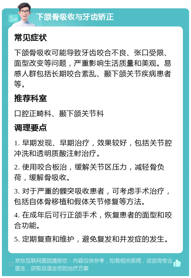 下颌骨吸收与牙齿矫正 常见症状 下颌骨吸收可能导致牙齿咬合不良、张口受限、面型改变等问题，严重影响生活质量和美观。易感人群包括长期咬合紊乱、颞下颌关节疾病患者等。 推荐科室 口腔正畸科、颞下颌关节科 调理要点 1. 早期发现、早期治疗，效果较好，包括关节腔冲洗和透明质酸注射治疗。 2. 使用咬合板治，缓解关节区压力，减轻骨负荷，缓解骨吸收。 3. 对于严重的髁突吸收患者，可考虑手术治疗，包括自体骨移植和假体关节修复等方法。 4. 在成年后可行正颌手术，恢复患者的面型和咬合功能。 5. 定期复查和维护，避免复发和并发症的发生。