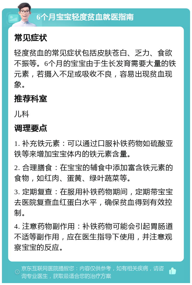 6个月宝宝轻度贫血就医指南 常见症状 轻度贫血的常见症状包括皮肤苍白、乏力、食欲不振等。6个月的宝宝由于生长发育需要大量的铁元素，若摄入不足或吸收不良，容易出现贫血现象。 推荐科室 儿科 调理要点 1. 补充铁元素：可以通过口服补铁药物如硫酸亚铁等来增加宝宝体内的铁元素含量。 2. 合理膳食：在宝宝的辅食中添加富含铁元素的食物，如红肉、蛋黄、绿叶蔬菜等。 3. 定期复查：在服用补铁药物期间，定期带宝宝去医院复查血红蛋白水平，确保贫血得到有效控制。 4. 注意药物副作用：补铁药物可能会引起胃肠道不适等副作用，应在医生指导下使用，并注意观察宝宝的反应。