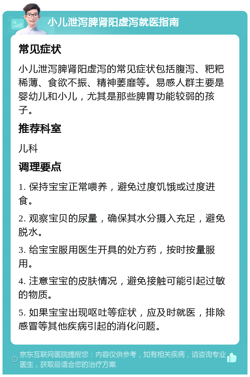 小儿泄泻脾肾阳虚泻就医指南 常见症状 小儿泄泻脾肾阳虚泻的常见症状包括腹泻、粑粑稀薄、食欲不振、精神萎靡等。易感人群主要是婴幼儿和小儿，尤其是那些脾胃功能较弱的孩子。 推荐科室 儿科 调理要点 1. 保持宝宝正常喂养，避免过度饥饿或过度进食。 2. 观察宝贝的尿量，确保其水分摄入充足，避免脱水。 3. 给宝宝服用医生开具的处方药，按时按量服用。 4. 注意宝宝的皮肤情况，避免接触可能引起过敏的物质。 5. 如果宝宝出现呕吐等症状，应及时就医，排除感冒等其他疾病引起的消化问题。