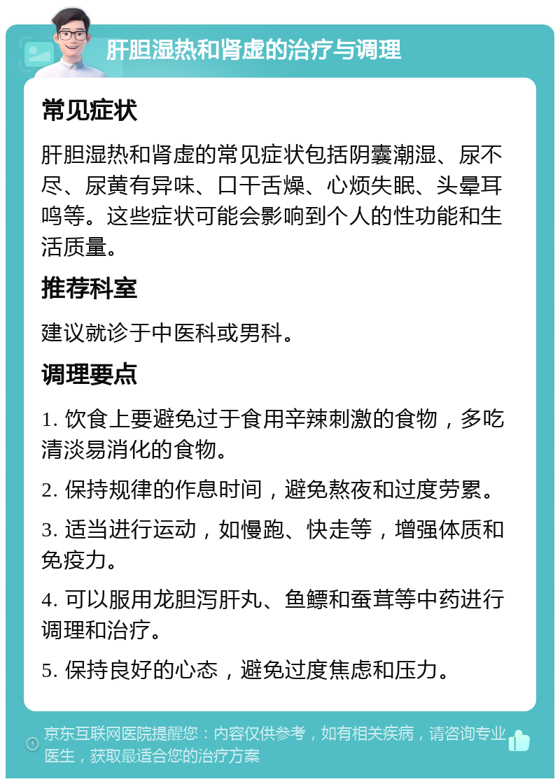 肝胆湿热和肾虚的治疗与调理 常见症状 肝胆湿热和肾虚的常见症状包括阴囊潮湿、尿不尽、尿黄有异味、口干舌燥、心烦失眠、头晕耳鸣等。这些症状可能会影响到个人的性功能和生活质量。 推荐科室 建议就诊于中医科或男科。 调理要点 1. 饮食上要避免过于食用辛辣刺激的食物，多吃清淡易消化的食物。 2. 保持规律的作息时间，避免熬夜和过度劳累。 3. 适当进行运动，如慢跑、快走等，增强体质和免疫力。 4. 可以服用龙胆泻肝丸、鱼鳔和蚕茸等中药进行调理和治疗。 5. 保持良好的心态，避免过度焦虑和压力。