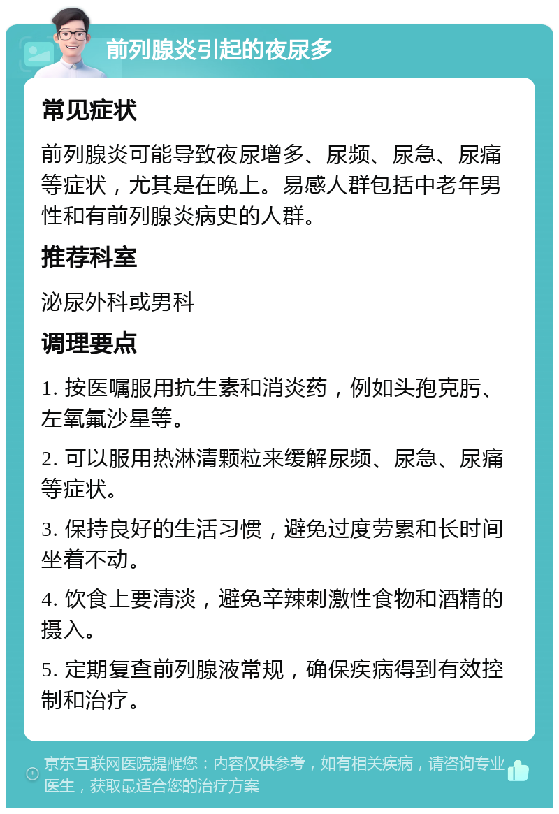 前列腺炎引起的夜尿多 常见症状 前列腺炎可能导致夜尿增多、尿频、尿急、尿痛等症状，尤其是在晚上。易感人群包括中老年男性和有前列腺炎病史的人群。 推荐科室 泌尿外科或男科 调理要点 1. 按医嘱服用抗生素和消炎药，例如头孢克肟、左氧氟沙星等。 2. 可以服用热淋清颗粒来缓解尿频、尿急、尿痛等症状。 3. 保持良好的生活习惯，避免过度劳累和长时间坐着不动。 4. 饮食上要清淡，避免辛辣刺激性食物和酒精的摄入。 5. 定期复查前列腺液常规，确保疾病得到有效控制和治疗。