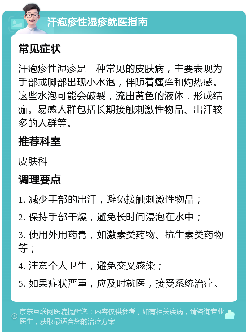 汗疱疹性湿疹就医指南 常见症状 汗疱疹性湿疹是一种常见的皮肤病，主要表现为手部或脚部出现小水泡，伴随着瘙痒和灼热感。这些水泡可能会破裂，流出黄色的液体，形成结痂。易感人群包括长期接触刺激性物品、出汗较多的人群等。 推荐科室 皮肤科 调理要点 1. 减少手部的出汗，避免接触刺激性物品； 2. 保持手部干燥，避免长时间浸泡在水中； 3. 使用外用药膏，如激素类药物、抗生素类药物等； 4. 注意个人卫生，避免交叉感染； 5. 如果症状严重，应及时就医，接受系统治疗。