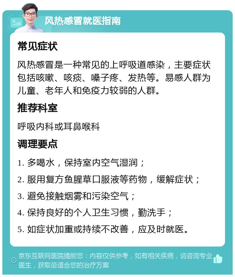 风热感冒就医指南 常见症状 风热感冒是一种常见的上呼吸道感染，主要症状包括咳嗽、咳痰、嗓子疼、发热等。易感人群为儿童、老年人和免疫力较弱的人群。 推荐科室 呼吸内科或耳鼻喉科 调理要点 1. 多喝水，保持室内空气湿润； 2. 服用复方鱼腥草口服液等药物，缓解症状； 3. 避免接触烟雾和污染空气； 4. 保持良好的个人卫生习惯，勤洗手； 5. 如症状加重或持续不改善，应及时就医。