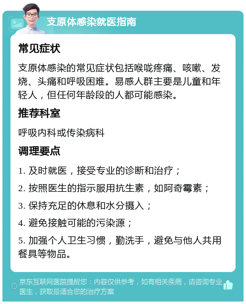 支原体感染就医指南 常见症状 支原体感染的常见症状包括喉咙疼痛、咳嗽、发烧、头痛和呼吸困难。易感人群主要是儿童和年轻人，但任何年龄段的人都可能感染。 推荐科室 呼吸内科或传染病科 调理要点 1. 及时就医，接受专业的诊断和治疗； 2. 按照医生的指示服用抗生素，如阿奇霉素； 3. 保持充足的休息和水分摄入； 4. 避免接触可能的污染源； 5. 加强个人卫生习惯，勤洗手，避免与他人共用餐具等物品。