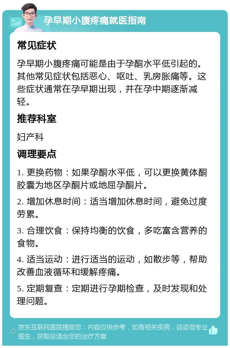 孕早期小腹疼痛就医指南 常见症状 孕早期小腹疼痛可能是由于孕酮水平低引起的。其他常见症状包括恶心、呕吐、乳房胀痛等。这些症状通常在孕早期出现，并在孕中期逐渐减轻。 推荐科室 妇产科 调理要点 1. 更换药物：如果孕酮水平低，可以更换黄体酮胶囊为地区孕酮片或地屈孕酮片。 2. 增加休息时间：适当增加休息时间，避免过度劳累。 3. 合理饮食：保持均衡的饮食，多吃富含营养的食物。 4. 适当运动：进行适当的运动，如散步等，帮助改善血液循环和缓解疼痛。 5. 定期复查：定期进行孕期检查，及时发现和处理问题。