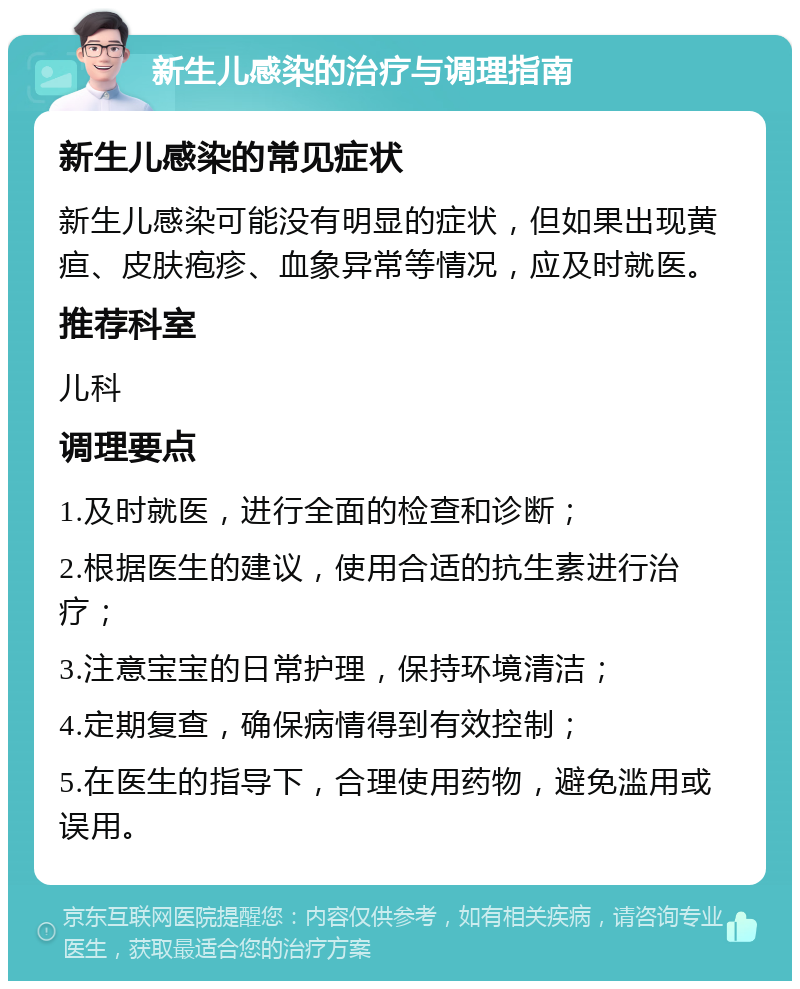 新生儿感染的治疗与调理指南 新生儿感染的常见症状 新生儿感染可能没有明显的症状，但如果出现黄疸、皮肤疱疹、血象异常等情况，应及时就医。 推荐科室 儿科 调理要点 1.及时就医，进行全面的检查和诊断； 2.根据医生的建议，使用合适的抗生素进行治疗； 3.注意宝宝的日常护理，保持环境清洁； 4.定期复查，确保病情得到有效控制； 5.在医生的指导下，合理使用药物，避免滥用或误用。