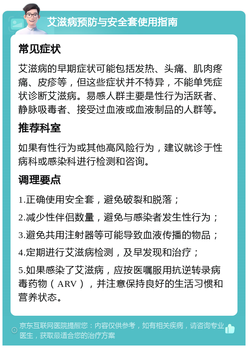 艾滋病预防与安全套使用指南 常见症状 艾滋病的早期症状可能包括发热、头痛、肌肉疼痛、皮疹等，但这些症状并不特异，不能单凭症状诊断艾滋病。易感人群主要是性行为活跃者、静脉吸毒者、接受过血液或血液制品的人群等。 推荐科室 如果有性行为或其他高风险行为，建议就诊于性病科或感染科进行检测和咨询。 调理要点 1.正确使用安全套，避免破裂和脱落； 2.减少性伴侣数量，避免与感染者发生性行为； 3.避免共用注射器等可能导致血液传播的物品； 4.定期进行艾滋病检测，及早发现和治疗； 5.如果感染了艾滋病，应按医嘱服用抗逆转录病毒药物（ARV），并注意保持良好的生活习惯和营养状态。