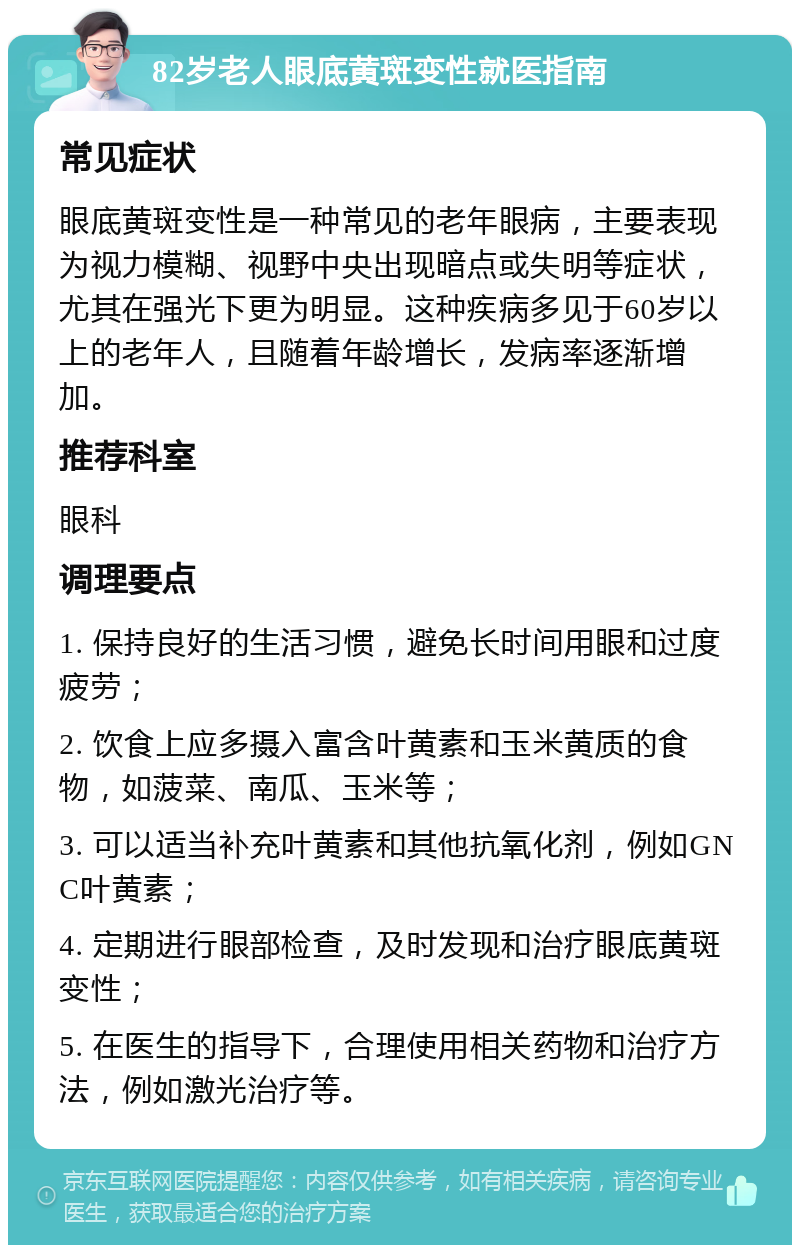 82岁老人眼底黄斑变性就医指南 常见症状 眼底黄斑变性是一种常见的老年眼病，主要表现为视力模糊、视野中央出现暗点或失明等症状，尤其在强光下更为明显。这种疾病多见于60岁以上的老年人，且随着年龄增长，发病率逐渐增加。 推荐科室 眼科 调理要点 1. 保持良好的生活习惯，避免长时间用眼和过度疲劳； 2. 饮食上应多摄入富含叶黄素和玉米黄质的食物，如菠菜、南瓜、玉米等； 3. 可以适当补充叶黄素和其他抗氧化剂，例如GNC叶黄素； 4. 定期进行眼部检查，及时发现和治疗眼底黄斑变性； 5. 在医生的指导下，合理使用相关药物和治疗方法，例如激光治疗等。