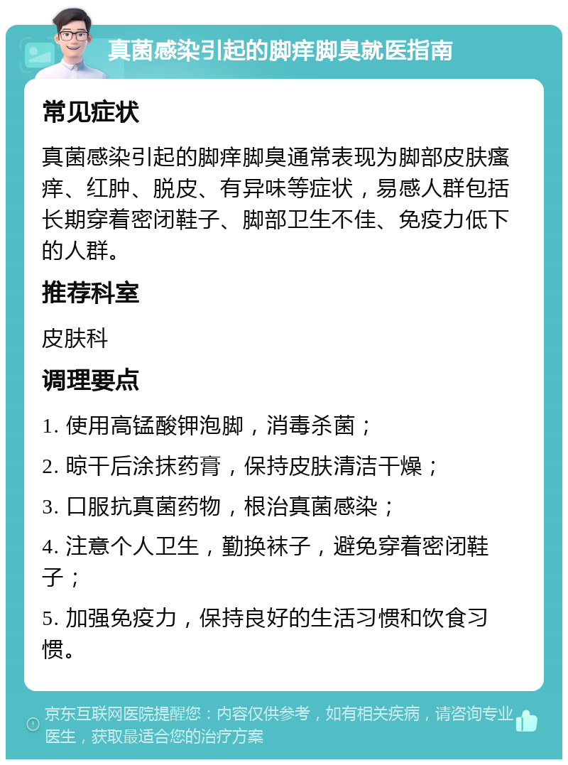 真菌感染引起的脚痒脚臭就医指南 常见症状 真菌感染引起的脚痒脚臭通常表现为脚部皮肤瘙痒、红肿、脱皮、有异味等症状，易感人群包括长期穿着密闭鞋子、脚部卫生不佳、免疫力低下的人群。 推荐科室 皮肤科 调理要点 1. 使用高锰酸钾泡脚，消毒杀菌； 2. 晾干后涂抹药膏，保持皮肤清洁干燥； 3. 口服抗真菌药物，根治真菌感染； 4. 注意个人卫生，勤换袜子，避免穿着密闭鞋子； 5. 加强免疫力，保持良好的生活习惯和饮食习惯。