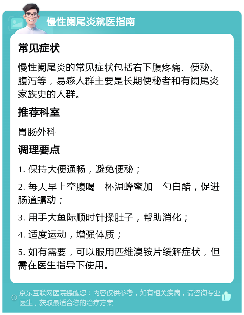 慢性阑尾炎就医指南 常见症状 慢性阑尾炎的常见症状包括右下腹疼痛、便秘、腹泻等，易感人群主要是长期便秘者和有阑尾炎家族史的人群。 推荐科室 胃肠外科 调理要点 1. 保持大便通畅，避免便秘； 2. 每天早上空腹喝一杯温蜂蜜加一勺白醋，促进肠道蠕动； 3. 用手大鱼际顺时针揉肚子，帮助消化； 4. 适度运动，增强体质； 5. 如有需要，可以服用匹维溴铵片缓解症状，但需在医生指导下使用。