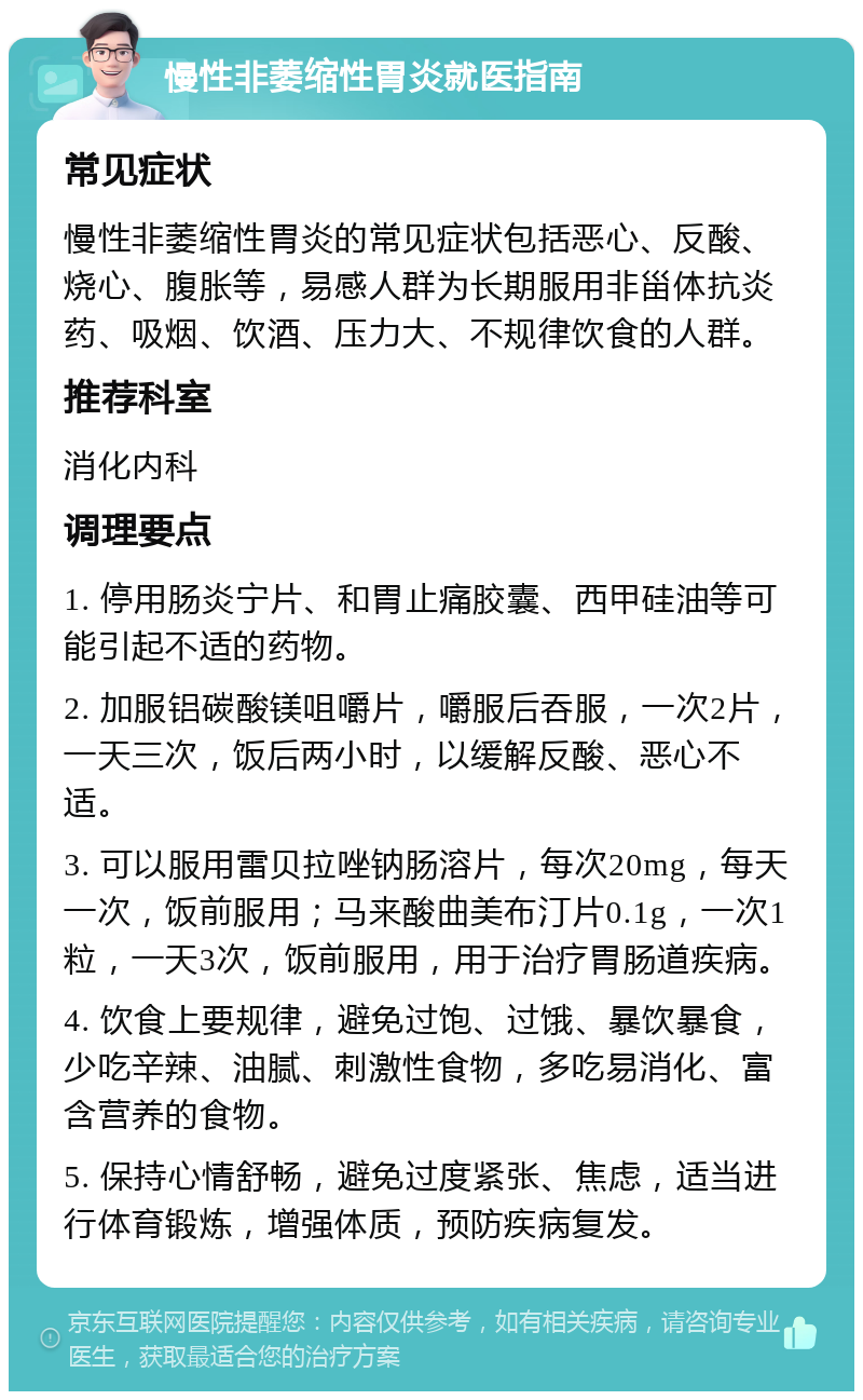 慢性非萎缩性胃炎就医指南 常见症状 慢性非萎缩性胃炎的常见症状包括恶心、反酸、烧心、腹胀等，易感人群为长期服用非甾体抗炎药、吸烟、饮酒、压力大、不规律饮食的人群。 推荐科室 消化内科 调理要点 1. 停用肠炎宁片、和胃止痛胶囊、西甲硅油等可能引起不适的药物。 2. 加服铝碳酸镁咀嚼片，嚼服后吞服，一次2片，一天三次，饭后两小时，以缓解反酸、恶心不适。 3. 可以服用雷贝拉唑钠肠溶片，每次20mg，每天一次，饭前服用；马来酸曲美布汀片0.1g，一次1粒，一天3次，饭前服用，用于治疗胃肠道疾病。 4. 饮食上要规律，避免过饱、过饿、暴饮暴食，少吃辛辣、油腻、刺激性食物，多吃易消化、富含营养的食物。 5. 保持心情舒畅，避免过度紧张、焦虑，适当进行体育锻炼，增强体质，预防疾病复发。