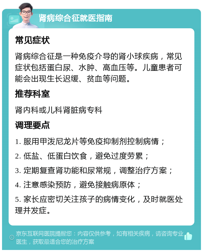 肾病综合征就医指南 常见症状 肾病综合征是一种免疫介导的肾小球疾病，常见症状包括蛋白尿、水肿、高血压等。儿童患者可能会出现生长迟缓、贫血等问题。 推荐科室 肾内科或儿科肾脏病专科 调理要点 1. 服用甲泼尼龙片等免疫抑制剂控制病情； 2. 低盐、低蛋白饮食，避免过度劳累； 3. 定期复查肾功能和尿常规，调整治疗方案； 4. 注意感染预防，避免接触病原体； 5. 家长应密切关注孩子的病情变化，及时就医处理并发症。