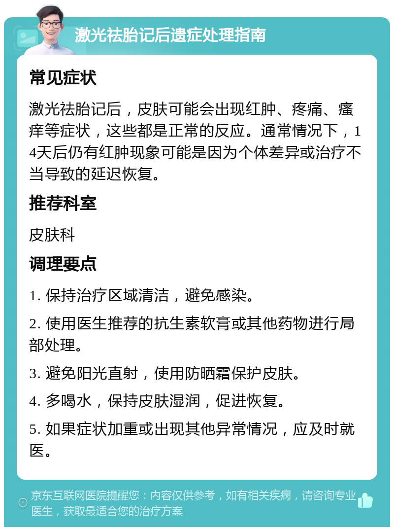 激光祛胎记后遗症处理指南 常见症状 激光祛胎记后，皮肤可能会出现红肿、疼痛、瘙痒等症状，这些都是正常的反应。通常情况下，14天后仍有红肿现象可能是因为个体差异或治疗不当导致的延迟恢复。 推荐科室 皮肤科 调理要点 1. 保持治疗区域清洁，避免感染。 2. 使用医生推荐的抗生素软膏或其他药物进行局部处理。 3. 避免阳光直射，使用防晒霜保护皮肤。 4. 多喝水，保持皮肤湿润，促进恢复。 5. 如果症状加重或出现其他异常情况，应及时就医。