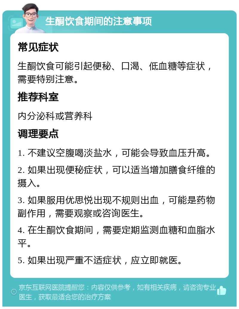 生酮饮食期间的注意事项 常见症状 生酮饮食可能引起便秘、口渴、低血糖等症状，需要特别注意。 推荐科室 内分泌科或营养科 调理要点 1. 不建议空腹喝淡盐水，可能会导致血压升高。 2. 如果出现便秘症状，可以适当增加膳食纤维的摄入。 3. 如果服用优思悦出现不规则出血，可能是药物副作用，需要观察或咨询医生。 4. 在生酮饮食期间，需要定期监测血糖和血脂水平。 5. 如果出现严重不适症状，应立即就医。