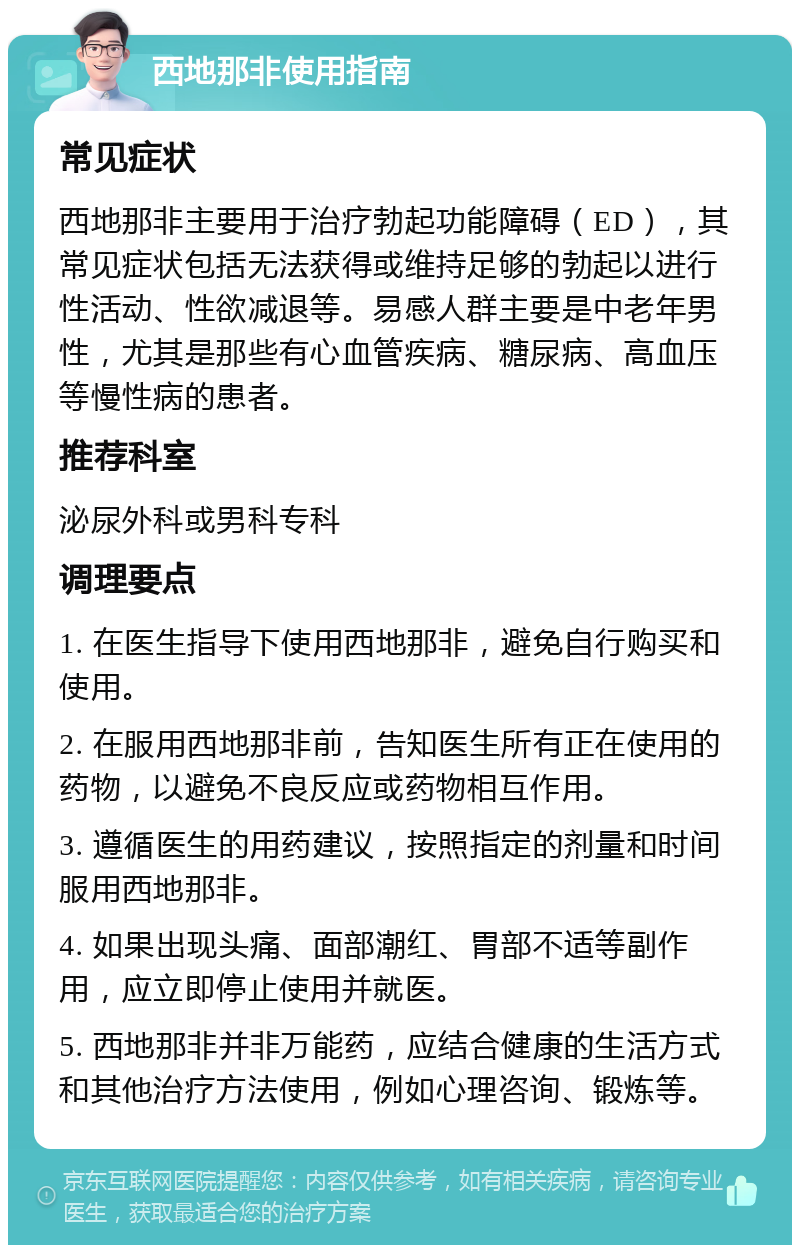 西地那非使用指南 常见症状 西地那非主要用于治疗勃起功能障碍（ED），其常见症状包括无法获得或维持足够的勃起以进行性活动、性欲减退等。易感人群主要是中老年男性，尤其是那些有心血管疾病、糖尿病、高血压等慢性病的患者。 推荐科室 泌尿外科或男科专科 调理要点 1. 在医生指导下使用西地那非，避免自行购买和使用。 2. 在服用西地那非前，告知医生所有正在使用的药物，以避免不良反应或药物相互作用。 3. 遵循医生的用药建议，按照指定的剂量和时间服用西地那非。 4. 如果出现头痛、面部潮红、胃部不适等副作用，应立即停止使用并就医。 5. 西地那非并非万能药，应结合健康的生活方式和其他治疗方法使用，例如心理咨询、锻炼等。