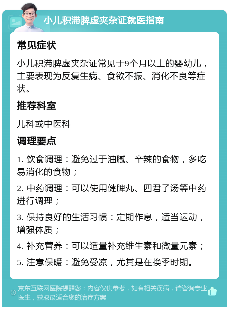 小儿积滞脾虚夹杂证就医指南 常见症状 小儿积滞脾虚夹杂证常见于9个月以上的婴幼儿，主要表现为反复生病、食欲不振、消化不良等症状。 推荐科室 儿科或中医科 调理要点 1. 饮食调理：避免过于油腻、辛辣的食物，多吃易消化的食物； 2. 中药调理：可以使用健脾丸、四君子汤等中药进行调理； 3. 保持良好的生活习惯：定期作息，适当运动，增强体质； 4. 补充营养：可以适量补充维生素和微量元素； 5. 注意保暖：避免受凉，尤其是在换季时期。