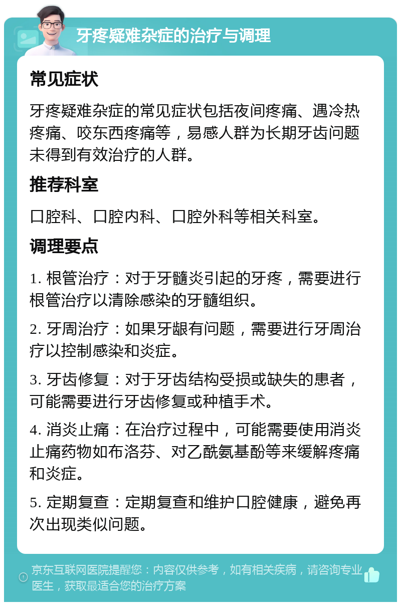 牙疼疑难杂症的治疗与调理 常见症状 牙疼疑难杂症的常见症状包括夜间疼痛、遇冷热疼痛、咬东西疼痛等，易感人群为长期牙齿问题未得到有效治疗的人群。 推荐科室 口腔科、口腔内科、口腔外科等相关科室。 调理要点 1. 根管治疗：对于牙髓炎引起的牙疼，需要进行根管治疗以清除感染的牙髓组织。 2. 牙周治疗：如果牙龈有问题，需要进行牙周治疗以控制感染和炎症。 3. 牙齿修复：对于牙齿结构受损或缺失的患者，可能需要进行牙齿修复或种植手术。 4. 消炎止痛：在治疗过程中，可能需要使用消炎止痛药物如布洛芬、对乙酰氨基酚等来缓解疼痛和炎症。 5. 定期复查：定期复查和维护口腔健康，避免再次出现类似问题。