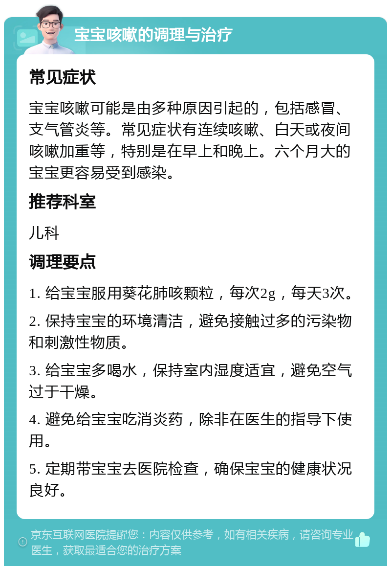 宝宝咳嗽的调理与治疗 常见症状 宝宝咳嗽可能是由多种原因引起的，包括感冒、支气管炎等。常见症状有连续咳嗽、白天或夜间咳嗽加重等，特别是在早上和晚上。六个月大的宝宝更容易受到感染。 推荐科室 儿科 调理要点 1. 给宝宝服用葵花肺咳颗粒，每次2g，每天3次。 2. 保持宝宝的环境清洁，避免接触过多的污染物和刺激性物质。 3. 给宝宝多喝水，保持室内湿度适宜，避免空气过于干燥。 4. 避免给宝宝吃消炎药，除非在医生的指导下使用。 5. 定期带宝宝去医院检查，确保宝宝的健康状况良好。