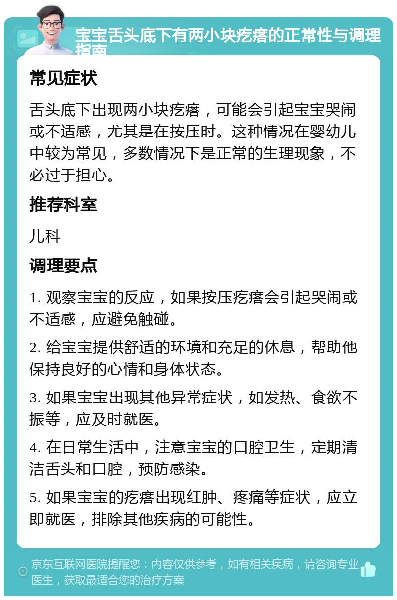 宝宝舌头底下有两小块疙瘩的正常性与调理指南 常见症状 舌头底下出现两小块疙瘩，可能会引起宝宝哭闹或不适感，尤其是在按压时。这种情况在婴幼儿中较为常见，多数情况下是正常的生理现象，不必过于担心。 推荐科室 儿科 调理要点 1. 观察宝宝的反应，如果按压疙瘩会引起哭闹或不适感，应避免触碰。 2. 给宝宝提供舒适的环境和充足的休息，帮助他保持良好的心情和身体状态。 3. 如果宝宝出现其他异常症状，如发热、食欲不振等，应及时就医。 4. 在日常生活中，注意宝宝的口腔卫生，定期清洁舌头和口腔，预防感染。 5. 如果宝宝的疙瘩出现红肿、疼痛等症状，应立即就医，排除其他疾病的可能性。