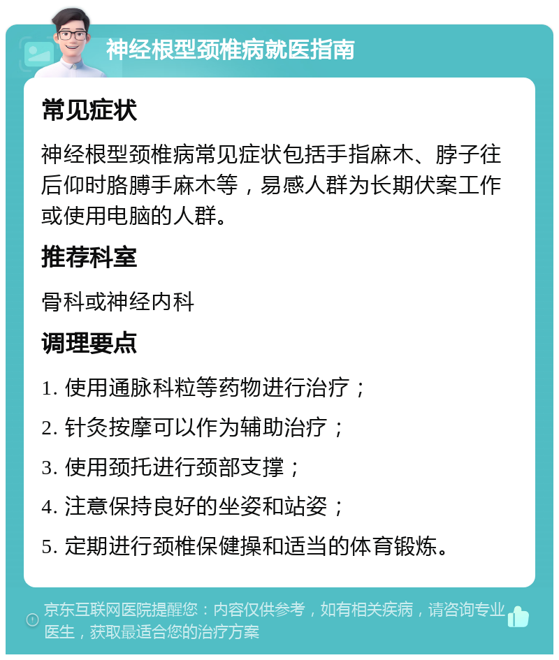 神经根型颈椎病就医指南 常见症状 神经根型颈椎病常见症状包括手指麻木、脖子往后仰时胳膊手麻木等，易感人群为长期伏案工作或使用电脑的人群。 推荐科室 骨科或神经内科 调理要点 1. 使用通脉科粒等药物进行治疗； 2. 针灸按摩可以作为辅助治疗； 3. 使用颈托进行颈部支撑； 4. 注意保持良好的坐姿和站姿； 5. 定期进行颈椎保健操和适当的体育锻炼。