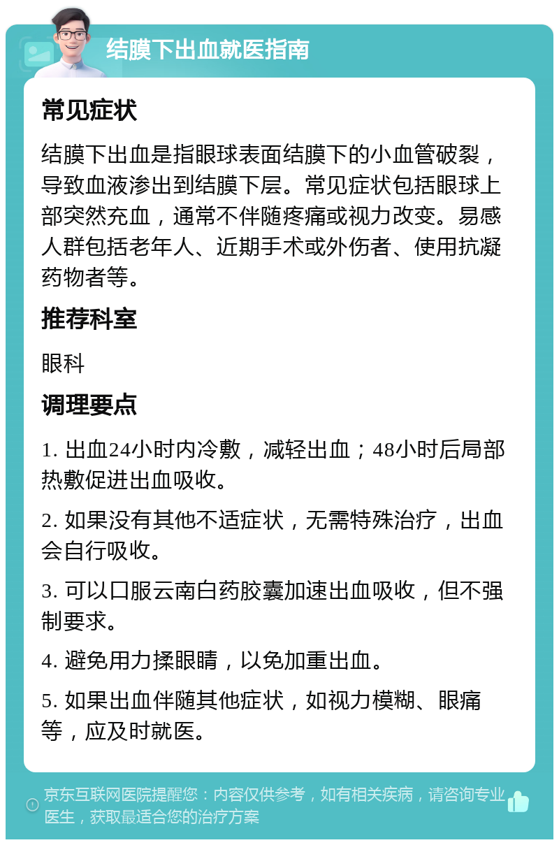 结膜下出血就医指南 常见症状 结膜下出血是指眼球表面结膜下的小血管破裂，导致血液渗出到结膜下层。常见症状包括眼球上部突然充血，通常不伴随疼痛或视力改变。易感人群包括老年人、近期手术或外伤者、使用抗凝药物者等。 推荐科室 眼科 调理要点 1. 出血24小时内冷敷，减轻出血；48小时后局部热敷促进出血吸收。 2. 如果没有其他不适症状，无需特殊治疗，出血会自行吸收。 3. 可以口服云南白药胶囊加速出血吸收，但不强制要求。 4. 避免用力揉眼睛，以免加重出血。 5. 如果出血伴随其他症状，如视力模糊、眼痛等，应及时就医。