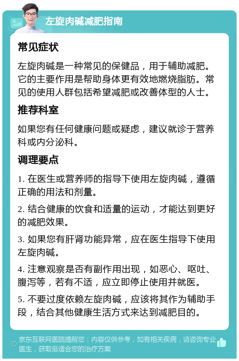 左旋肉碱减肥指南 常见症状 左旋肉碱是一种常见的保健品，用于辅助减肥。它的主要作用是帮助身体更有效地燃烧脂肪。常见的使用人群包括希望减肥或改善体型的人士。 推荐科室 如果您有任何健康问题或疑虑，建议就诊于营养科或内分泌科。 调理要点 1. 在医生或营养师的指导下使用左旋肉碱，遵循正确的用法和剂量。 2. 结合健康的饮食和适量的运动，才能达到更好的减肥效果。 3. 如果您有肝肾功能异常，应在医生指导下使用左旋肉碱。 4. 注意观察是否有副作用出现，如恶心、呕吐、腹泻等，若有不适，应立即停止使用并就医。 5. 不要过度依赖左旋肉碱，应该将其作为辅助手段，结合其他健康生活方式来达到减肥目的。