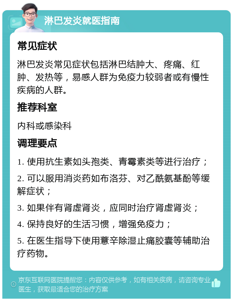 淋巴发炎就医指南 常见症状 淋巴发炎常见症状包括淋巴结肿大、疼痛、红肿、发热等，易感人群为免疫力较弱者或有慢性疾病的人群。 推荐科室 内科或感染科 调理要点 1. 使用抗生素如头孢类、青霉素类等进行治疗； 2. 可以服用消炎药如布洛芬、对乙酰氨基酚等缓解症状； 3. 如果伴有肾虚肾炎，应同时治疗肾虚肾炎； 4. 保持良好的生活习惯，增强免疫力； 5. 在医生指导下使用薏辛除湿止痛胶囊等辅助治疗药物。