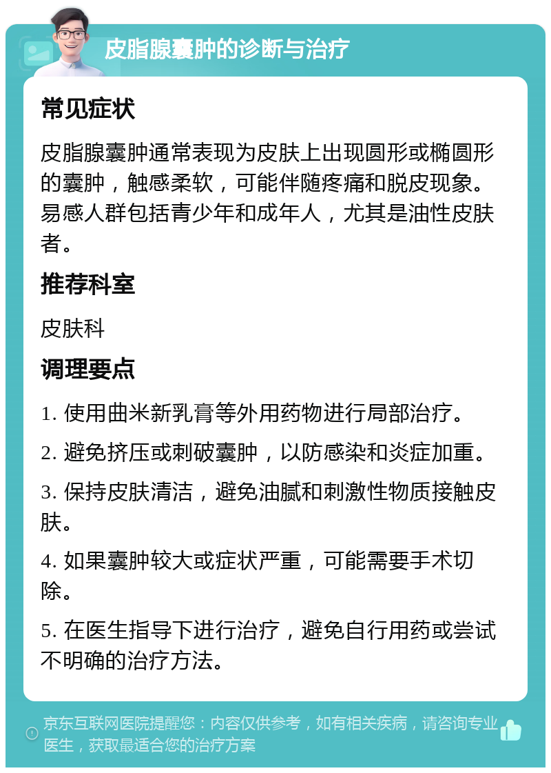 皮脂腺囊肿的诊断与治疗 常见症状 皮脂腺囊肿通常表现为皮肤上出现圆形或椭圆形的囊肿，触感柔软，可能伴随疼痛和脱皮现象。易感人群包括青少年和成年人，尤其是油性皮肤者。 推荐科室 皮肤科 调理要点 1. 使用曲米新乳膏等外用药物进行局部治疗。 2. 避免挤压或刺破囊肿，以防感染和炎症加重。 3. 保持皮肤清洁，避免油腻和刺激性物质接触皮肤。 4. 如果囊肿较大或症状严重，可能需要手术切除。 5. 在医生指导下进行治疗，避免自行用药或尝试不明确的治疗方法。