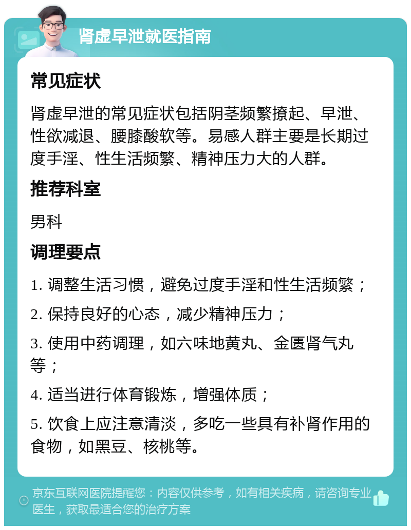 肾虚早泄就医指南 常见症状 肾虚早泄的常见症状包括阴茎频繁撩起、早泄、性欲减退、腰膝酸软等。易感人群主要是长期过度手淫、性生活频繁、精神压力大的人群。 推荐科室 男科 调理要点 1. 调整生活习惯，避免过度手淫和性生活频繁； 2. 保持良好的心态，减少精神压力； 3. 使用中药调理，如六味地黄丸、金匮肾气丸等； 4. 适当进行体育锻炼，增强体质； 5. 饮食上应注意清淡，多吃一些具有补肾作用的食物，如黑豆、核桃等。