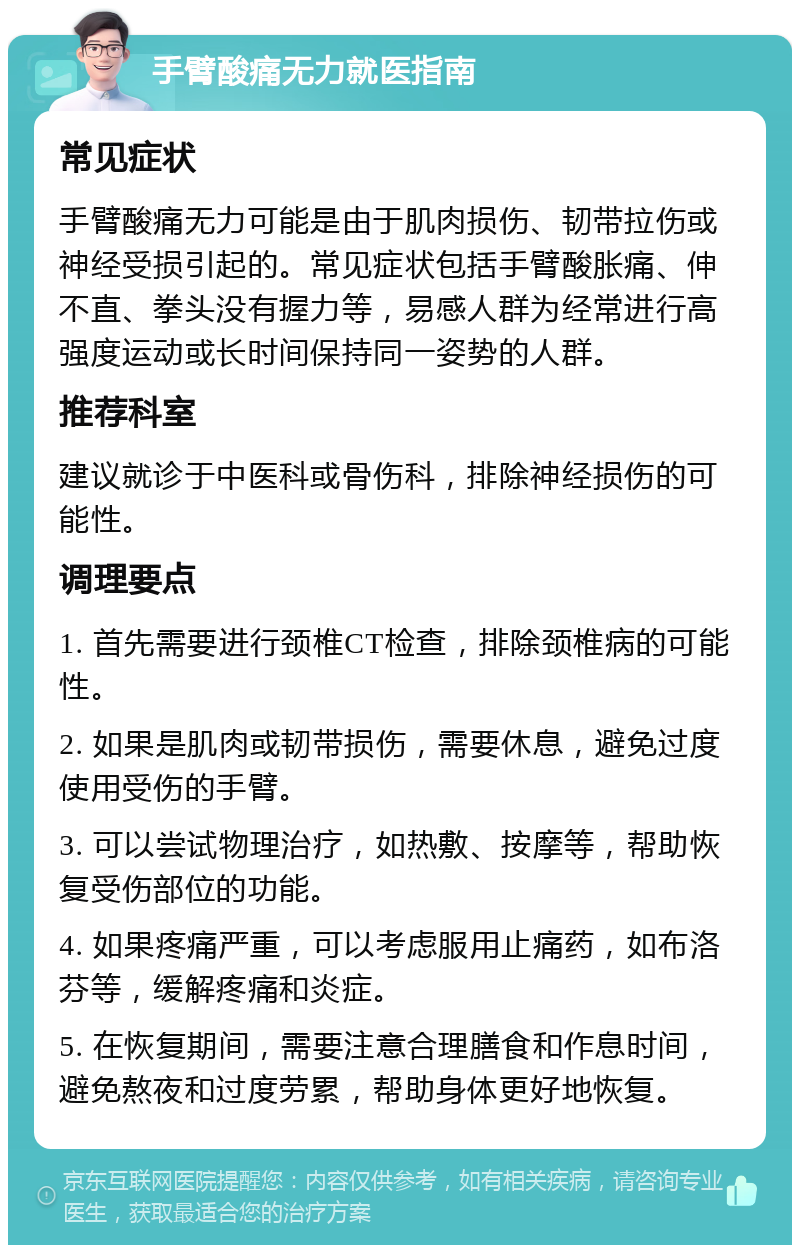 手臂酸痛无力就医指南 常见症状 手臂酸痛无力可能是由于肌肉损伤、韧带拉伤或神经受损引起的。常见症状包括手臂酸胀痛、伸不直、拳头没有握力等，易感人群为经常进行高强度运动或长时间保持同一姿势的人群。 推荐科室 建议就诊于中医科或骨伤科，排除神经损伤的可能性。 调理要点 1. 首先需要进行颈椎CT检查，排除颈椎病的可能性。 2. 如果是肌肉或韧带损伤，需要休息，避免过度使用受伤的手臂。 3. 可以尝试物理治疗，如热敷、按摩等，帮助恢复受伤部位的功能。 4. 如果疼痛严重，可以考虑服用止痛药，如布洛芬等，缓解疼痛和炎症。 5. 在恢复期间，需要注意合理膳食和作息时间，避免熬夜和过度劳累，帮助身体更好地恢复。