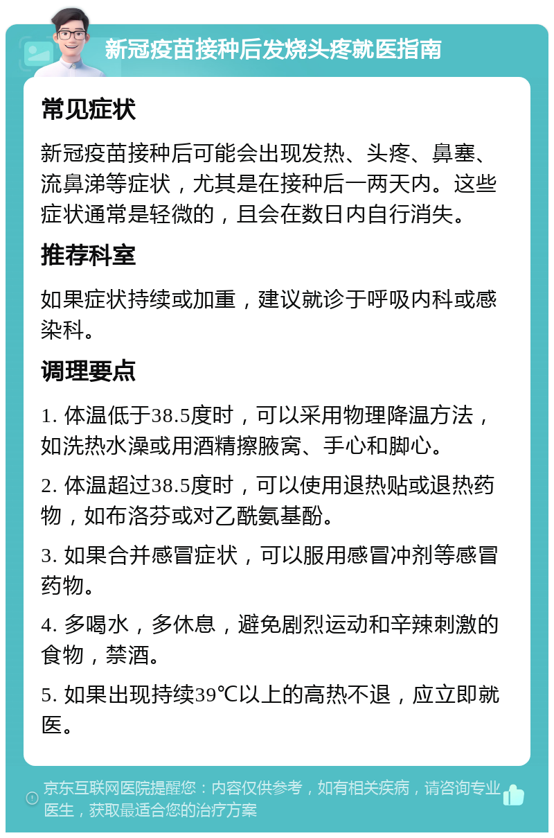 新冠疫苗接种后发烧头疼就医指南 常见症状 新冠疫苗接种后可能会出现发热、头疼、鼻塞、流鼻涕等症状，尤其是在接种后一两天内。这些症状通常是轻微的，且会在数日内自行消失。 推荐科室 如果症状持续或加重，建议就诊于呼吸内科或感染科。 调理要点 1. 体温低于38.5度时，可以采用物理降温方法，如洗热水澡或用酒精擦腋窝、手心和脚心。 2. 体温超过38.5度时，可以使用退热贴或退热药物，如布洛芬或对乙酰氨基酚。 3. 如果合并感冒症状，可以服用感冒冲剂等感冒药物。 4. 多喝水，多休息，避免剧烈运动和辛辣刺激的食物，禁酒。 5. 如果出现持续39℃以上的高热不退，应立即就医。