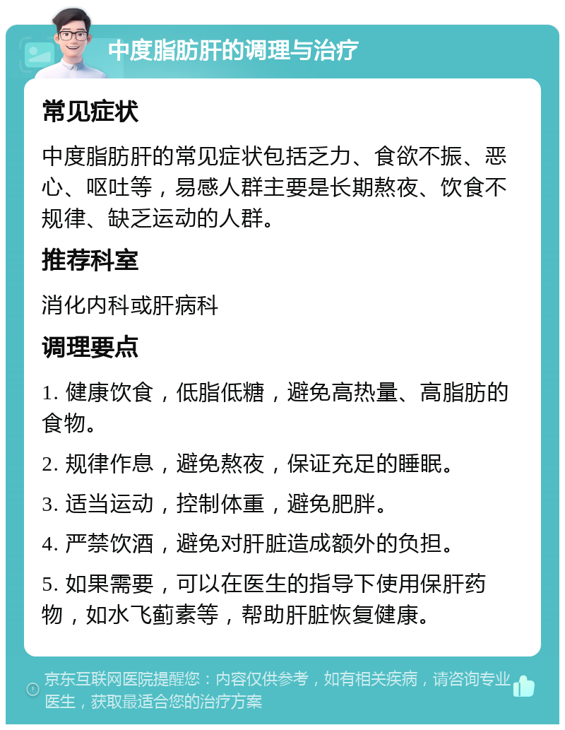 中度脂肪肝的调理与治疗 常见症状 中度脂肪肝的常见症状包括乏力、食欲不振、恶心、呕吐等，易感人群主要是长期熬夜、饮食不规律、缺乏运动的人群。 推荐科室 消化内科或肝病科 调理要点 1. 健康饮食，低脂低糖，避免高热量、高脂肪的食物。 2. 规律作息，避免熬夜，保证充足的睡眠。 3. 适当运动，控制体重，避免肥胖。 4. 严禁饮酒，避免对肝脏造成额外的负担。 5. 如果需要，可以在医生的指导下使用保肝药物，如水飞蓟素等，帮助肝脏恢复健康。