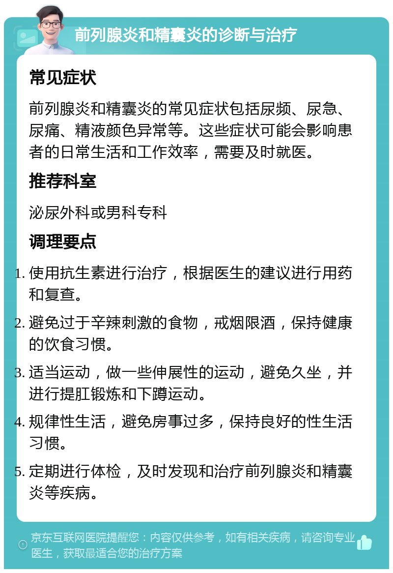 前列腺炎和精囊炎的诊断与治疗 常见症状 前列腺炎和精囊炎的常见症状包括尿频、尿急、尿痛、精液颜色异常等。这些症状可能会影响患者的日常生活和工作效率，需要及时就医。 推荐科室 泌尿外科或男科专科 调理要点 使用抗生素进行治疗，根据医生的建议进行用药和复查。 避免过于辛辣刺激的食物，戒烟限酒，保持健康的饮食习惯。 适当运动，做一些伸展性的运动，避免久坐，并进行提肛锻炼和下蹲运动。 规律性生活，避免房事过多，保持良好的性生活习惯。 定期进行体检，及时发现和治疗前列腺炎和精囊炎等疾病。