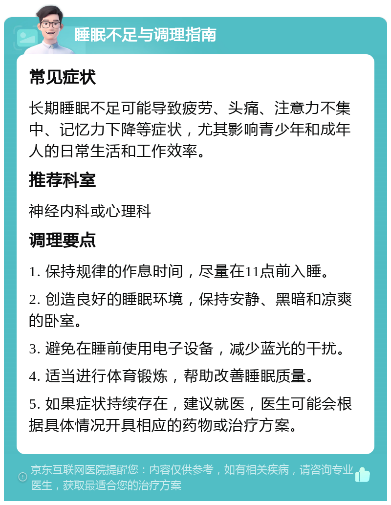 睡眠不足与调理指南 常见症状 长期睡眠不足可能导致疲劳、头痛、注意力不集中、记忆力下降等症状，尤其影响青少年和成年人的日常生活和工作效率。 推荐科室 神经内科或心理科 调理要点 1. 保持规律的作息时间，尽量在11点前入睡。 2. 创造良好的睡眠环境，保持安静、黑暗和凉爽的卧室。 3. 避免在睡前使用电子设备，减少蓝光的干扰。 4. 适当进行体育锻炼，帮助改善睡眠质量。 5. 如果症状持续存在，建议就医，医生可能会根据具体情况开具相应的药物或治疗方案。