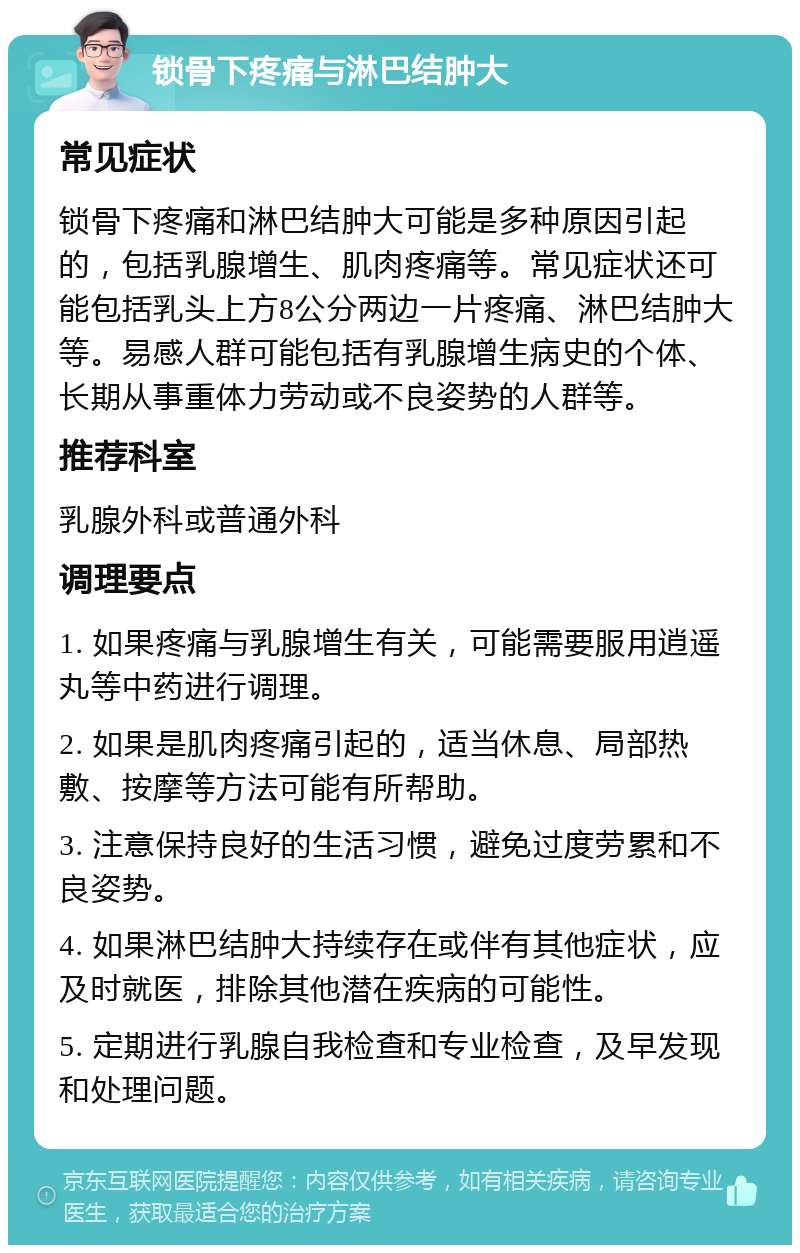 锁骨下疼痛与淋巴结肿大 常见症状 锁骨下疼痛和淋巴结肿大可能是多种原因引起的，包括乳腺增生、肌肉疼痛等。常见症状还可能包括乳头上方8公分两边一片疼痛、淋巴结肿大等。易感人群可能包括有乳腺增生病史的个体、长期从事重体力劳动或不良姿势的人群等。 推荐科室 乳腺外科或普通外科 调理要点 1. 如果疼痛与乳腺增生有关，可能需要服用逍遥丸等中药进行调理。 2. 如果是肌肉疼痛引起的，适当休息、局部热敷、按摩等方法可能有所帮助。 3. 注意保持良好的生活习惯，避免过度劳累和不良姿势。 4. 如果淋巴结肿大持续存在或伴有其他症状，应及时就医，排除其他潜在疾病的可能性。 5. 定期进行乳腺自我检查和专业检查，及早发现和处理问题。