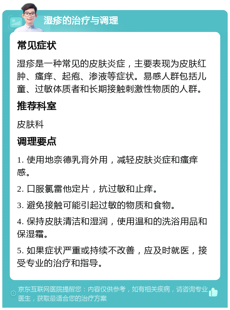 湿疹的治疗与调理 常见症状 湿疹是一种常见的皮肤炎症，主要表现为皮肤红肿、瘙痒、起疱、渗液等症状。易感人群包括儿童、过敏体质者和长期接触刺激性物质的人群。 推荐科室 皮肤科 调理要点 1. 使用地奈德乳膏外用，减轻皮肤炎症和瘙痒感。 2. 口服氯雷他定片，抗过敏和止痒。 3. 避免接触可能引起过敏的物质和食物。 4. 保持皮肤清洁和湿润，使用温和的洗浴用品和保湿霜。 5. 如果症状严重或持续不改善，应及时就医，接受专业的治疗和指导。