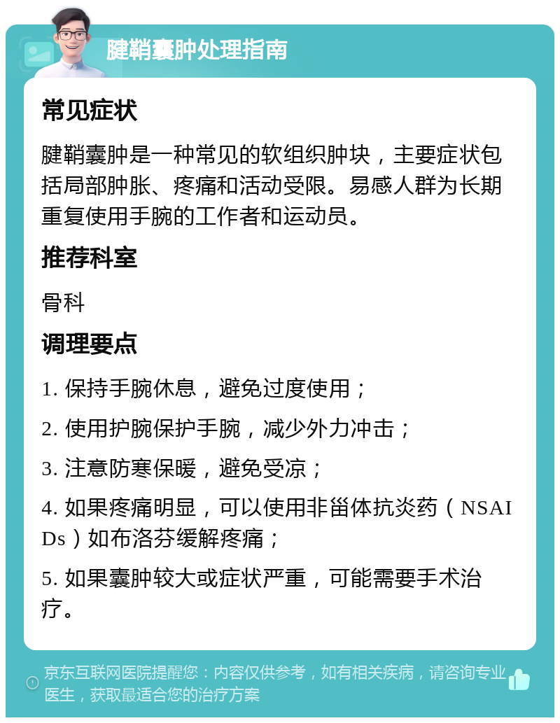 腱鞘囊肿处理指南 常见症状 腱鞘囊肿是一种常见的软组织肿块，主要症状包括局部肿胀、疼痛和活动受限。易感人群为长期重复使用手腕的工作者和运动员。 推荐科室 骨科 调理要点 1. 保持手腕休息，避免过度使用； 2. 使用护腕保护手腕，减少外力冲击； 3. 注意防寒保暖，避免受凉； 4. 如果疼痛明显，可以使用非甾体抗炎药（NSAIDs）如布洛芬缓解疼痛； 5. 如果囊肿较大或症状严重，可能需要手术治疗。