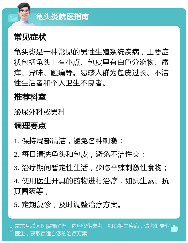 龟头炎就医指南 常见症状 龟头炎是一种常见的男性生殖系统疾病，主要症状包括龟头上有小点、包皮里有白色分泌物、瘙痒、异味、触痛等。易感人群为包皮过长、不洁性生活者和个人卫生不良者。 推荐科室 泌尿外科或男科 调理要点 1. 保持局部清洁，避免各种刺激； 2. 每日清洗龟头和包皮，避免不洁性交； 3. 治疗期间暂定性生活，少吃辛辣刺激性食物； 4. 使用医生开具的药物进行治疗，如抗生素、抗真菌药等； 5. 定期复诊，及时调整治疗方案。