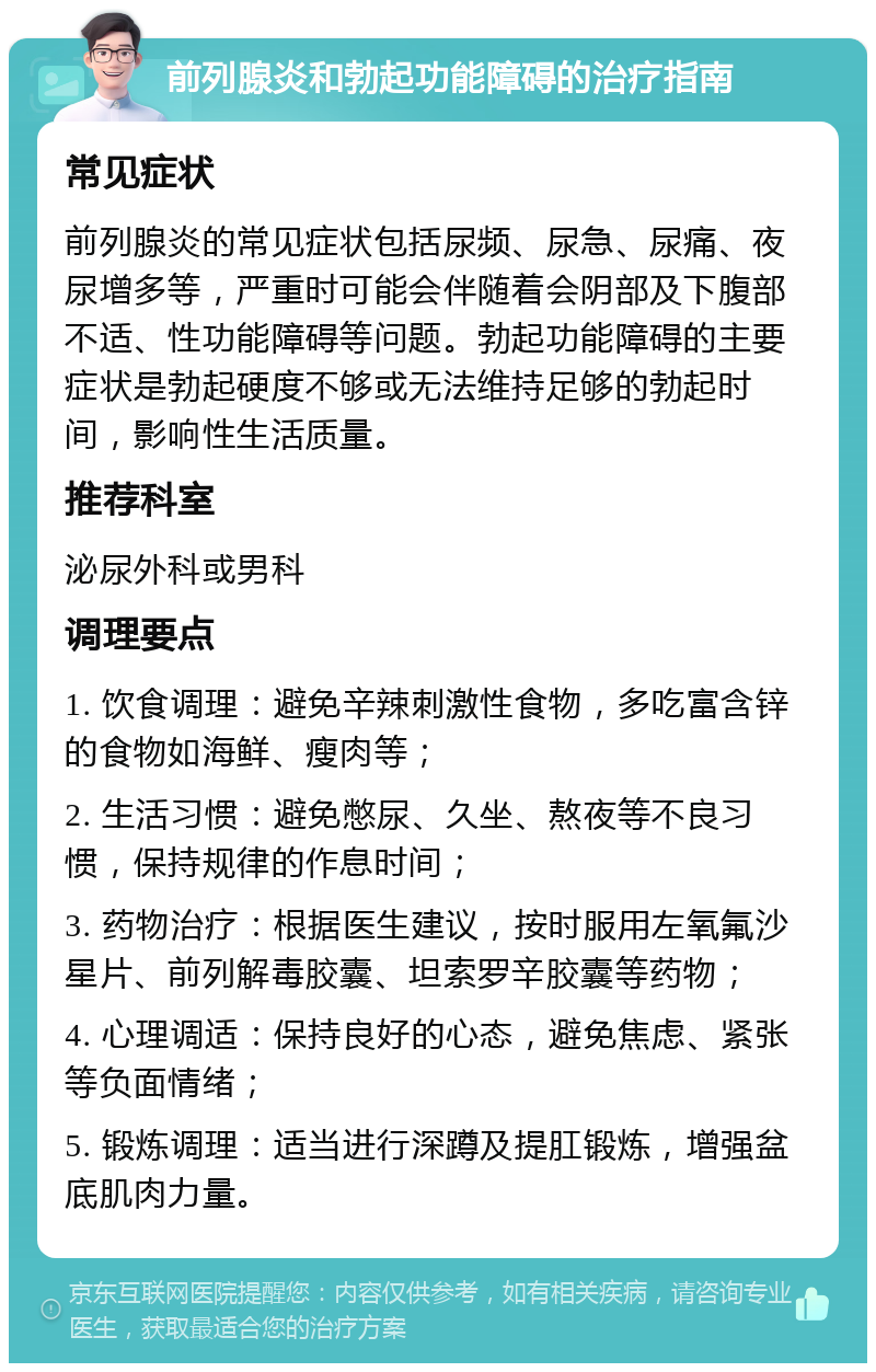 前列腺炎和勃起功能障碍的治疗指南 常见症状 前列腺炎的常见症状包括尿频、尿急、尿痛、夜尿增多等，严重时可能会伴随着会阴部及下腹部不适、性功能障碍等问题。勃起功能障碍的主要症状是勃起硬度不够或无法维持足够的勃起时间，影响性生活质量。 推荐科室 泌尿外科或男科 调理要点 1. 饮食调理：避免辛辣刺激性食物，多吃富含锌的食物如海鲜、瘦肉等； 2. 生活习惯：避免憋尿、久坐、熬夜等不良习惯，保持规律的作息时间； 3. 药物治疗：根据医生建议，按时服用左氧氟沙星片、前列解毒胶囊、坦索罗辛胶囊等药物； 4. 心理调适：保持良好的心态，避免焦虑、紧张等负面情绪； 5. 锻炼调理：适当进行深蹲及提肛锻炼，增强盆底肌肉力量。