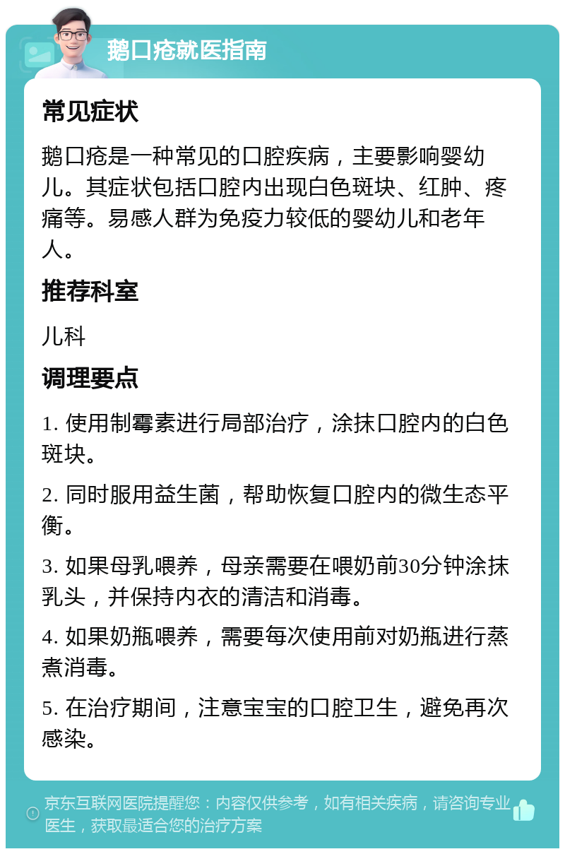 鹅口疮就医指南 常见症状 鹅口疮是一种常见的口腔疾病，主要影响婴幼儿。其症状包括口腔内出现白色斑块、红肿、疼痛等。易感人群为免疫力较低的婴幼儿和老年人。 推荐科室 儿科 调理要点 1. 使用制霉素进行局部治疗，涂抹口腔内的白色斑块。 2. 同时服用益生菌，帮助恢复口腔内的微生态平衡。 3. 如果母乳喂养，母亲需要在喂奶前30分钟涂抹乳头，并保持内衣的清洁和消毒。 4. 如果奶瓶喂养，需要每次使用前对奶瓶进行蒸煮消毒。 5. 在治疗期间，注意宝宝的口腔卫生，避免再次感染。