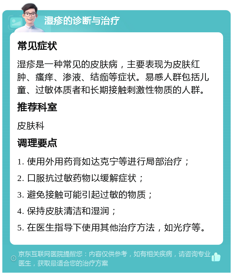 湿疹的诊断与治疗 常见症状 湿疹是一种常见的皮肤病，主要表现为皮肤红肿、瘙痒、渗液、结痂等症状。易感人群包括儿童、过敏体质者和长期接触刺激性物质的人群。 推荐科室 皮肤科 调理要点 1. 使用外用药膏如达克宁等进行局部治疗； 2. 口服抗过敏药物以缓解症状； 3. 避免接触可能引起过敏的物质； 4. 保持皮肤清洁和湿润； 5. 在医生指导下使用其他治疗方法，如光疗等。