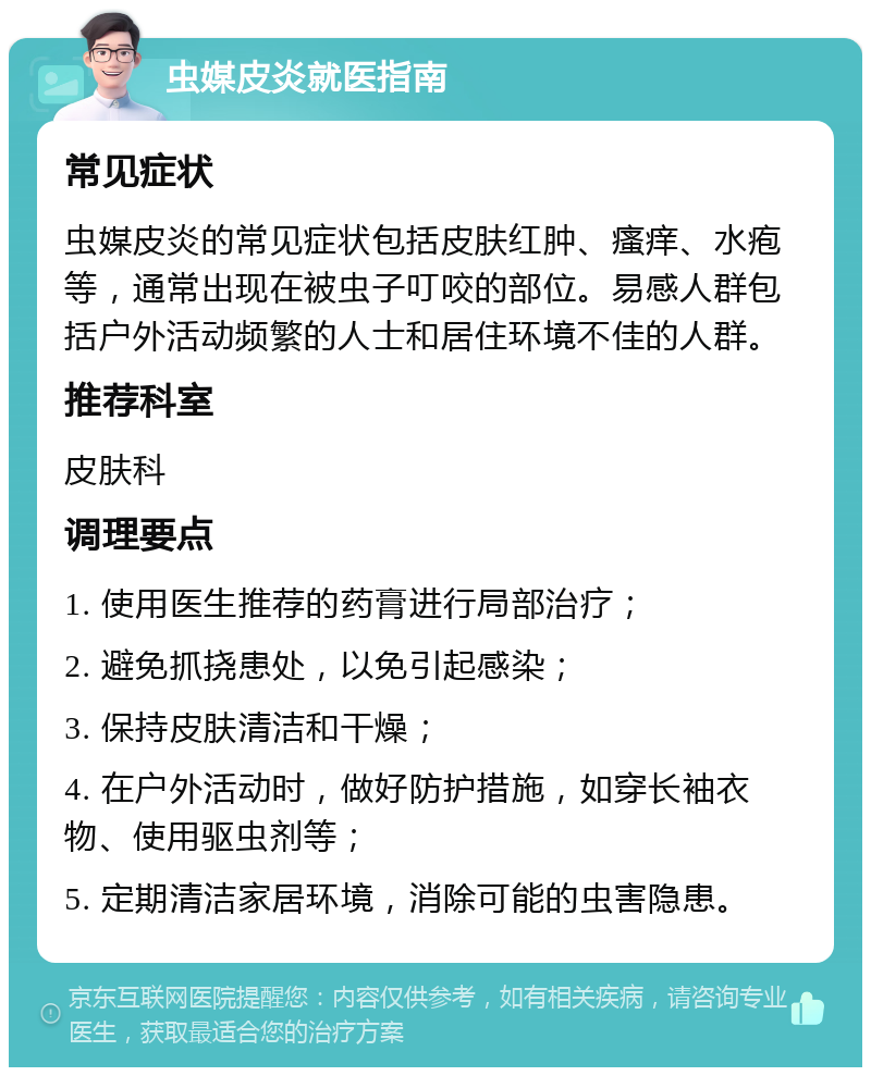 虫媒皮炎就医指南 常见症状 虫媒皮炎的常见症状包括皮肤红肿、瘙痒、水疱等，通常出现在被虫子叮咬的部位。易感人群包括户外活动频繁的人士和居住环境不佳的人群。 推荐科室 皮肤科 调理要点 1. 使用医生推荐的药膏进行局部治疗； 2. 避免抓挠患处，以免引起感染； 3. 保持皮肤清洁和干燥； 4. 在户外活动时，做好防护措施，如穿长袖衣物、使用驱虫剂等； 5. 定期清洁家居环境，消除可能的虫害隐患。