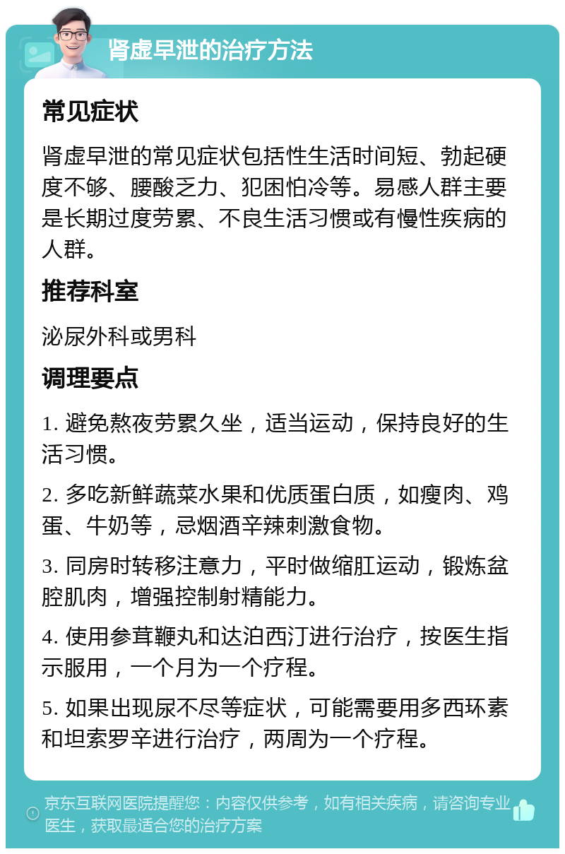 肾虚早泄的治疗方法 常见症状 肾虚早泄的常见症状包括性生活时间短、勃起硬度不够、腰酸乏力、犯困怕冷等。易感人群主要是长期过度劳累、不良生活习惯或有慢性疾病的人群。 推荐科室 泌尿外科或男科 调理要点 1. 避免熬夜劳累久坐，适当运动，保持良好的生活习惯。 2. 多吃新鲜蔬菜水果和优质蛋白质，如瘦肉、鸡蛋、牛奶等，忌烟酒辛辣刺激食物。 3. 同房时转移注意力，平时做缩肛运动，锻炼盆腔肌肉，增强控制射精能力。 4. 使用参茸鞭丸和达泊西汀进行治疗，按医生指示服用，一个月为一个疗程。 5. 如果出现尿不尽等症状，可能需要用多西环素和坦索罗辛进行治疗，两周为一个疗程。