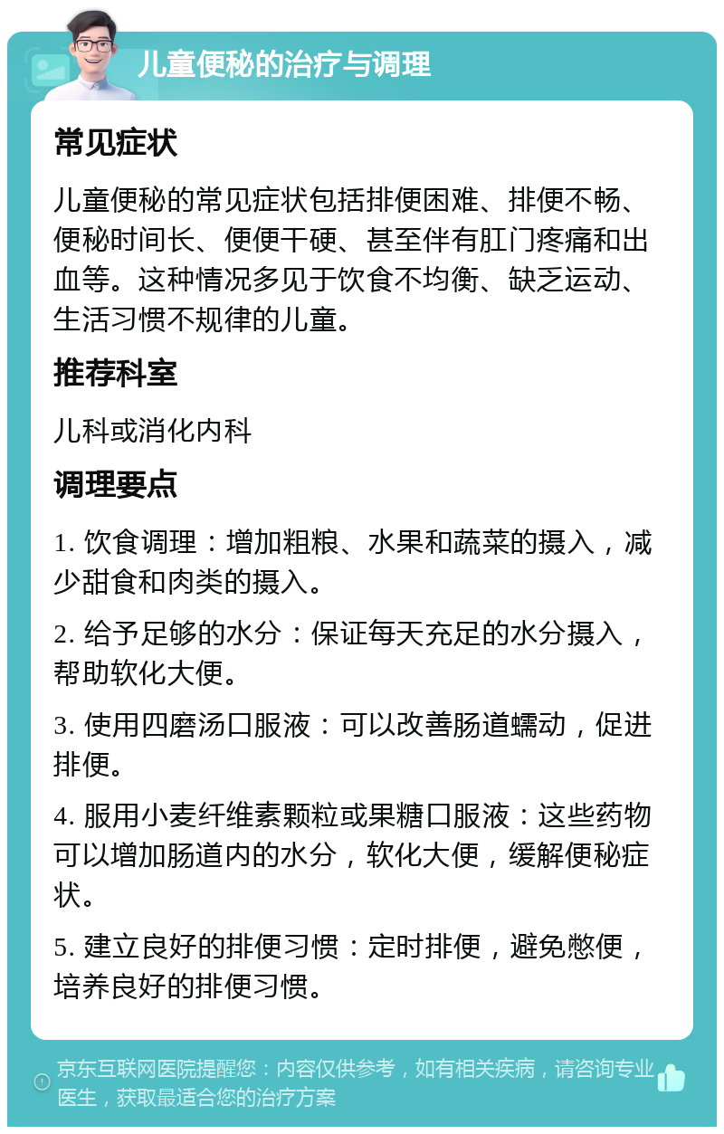 儿童便秘的治疗与调理 常见症状 儿童便秘的常见症状包括排便困难、排便不畅、便秘时间长、便便干硬、甚至伴有肛门疼痛和出血等。这种情况多见于饮食不均衡、缺乏运动、生活习惯不规律的儿童。 推荐科室 儿科或消化内科 调理要点 1. 饮食调理：增加粗粮、水果和蔬菜的摄入，减少甜食和肉类的摄入。 2. 给予足够的水分：保证每天充足的水分摄入，帮助软化大便。 3. 使用四磨汤口服液：可以改善肠道蠕动，促进排便。 4. 服用小麦纤维素颗粒或果糖口服液：这些药物可以增加肠道内的水分，软化大便，缓解便秘症状。 5. 建立良好的排便习惯：定时排便，避免憋便，培养良好的排便习惯。