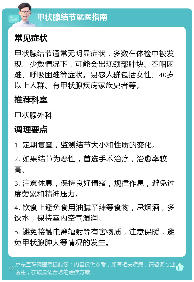 甲状腺结节就医指南 常见症状 甲状腺结节通常无明显症状，多数在体检中被发现。少数情况下，可能会出现颈部肿块、吞咽困难、呼吸困难等症状。易感人群包括女性、40岁以上人群、有甲状腺疾病家族史者等。 推荐科室 甲状腺外科 调理要点 1. 定期复查，监测结节大小和性质的变化。 2. 如果结节为恶性，首选手术治疗，治愈率较高。 3. 注意休息，保持良好情绪，规律作息，避免过度劳累和精神压力。 4. 饮食上避免食用油腻辛辣等食物，忌烟酒，多饮水，保持室内空气湿润。 5. 避免接触电离辐射等有害物质，注意保暖，避免甲状腺肿大等情况的发生。