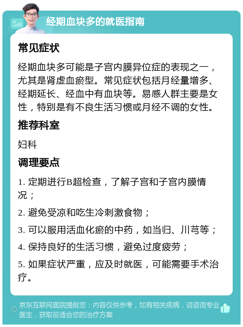 经期血块多的就医指南 常见症状 经期血块多可能是子宫内膜异位症的表现之一，尤其是肾虚血瘀型。常见症状包括月经量增多、经期延长、经血中有血块等。易感人群主要是女性，特别是有不良生活习惯或月经不调的女性。 推荐科室 妇科 调理要点 1. 定期进行B超检查，了解子宫和子宫内膜情况； 2. 避免受凉和吃生冷刺激食物； 3. 可以服用活血化瘀的中药，如当归、川芎等； 4. 保持良好的生活习惯，避免过度疲劳； 5. 如果症状严重，应及时就医，可能需要手术治疗。