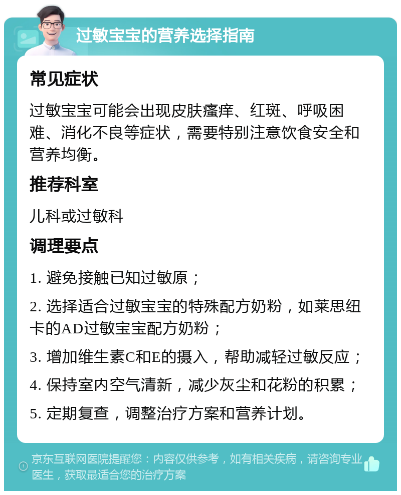 过敏宝宝的营养选择指南 常见症状 过敏宝宝可能会出现皮肤瘙痒、红斑、呼吸困难、消化不良等症状，需要特别注意饮食安全和营养均衡。 推荐科室 儿科或过敏科 调理要点 1. 避免接触已知过敏原； 2. 选择适合过敏宝宝的特殊配方奶粉，如莱思纽卡的AD过敏宝宝配方奶粉； 3. 增加维生素C和E的摄入，帮助减轻过敏反应； 4. 保持室内空气清新，减少灰尘和花粉的积累； 5. 定期复查，调整治疗方案和营养计划。