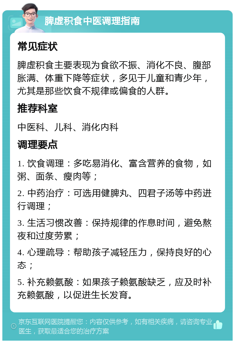 脾虚积食中医调理指南 常见症状 脾虚积食主要表现为食欲不振、消化不良、腹部胀满、体重下降等症状，多见于儿童和青少年，尤其是那些饮食不规律或偏食的人群。 推荐科室 中医科、儿科、消化内科 调理要点 1. 饮食调理：多吃易消化、富含营养的食物，如粥、面条、瘦肉等； 2. 中药治疗：可选用健脾丸、四君子汤等中药进行调理； 3. 生活习惯改善：保持规律的作息时间，避免熬夜和过度劳累； 4. 心理疏导：帮助孩子减轻压力，保持良好的心态； 5. 补充赖氨酸：如果孩子赖氨酸缺乏，应及时补充赖氨酸，以促进生长发育。