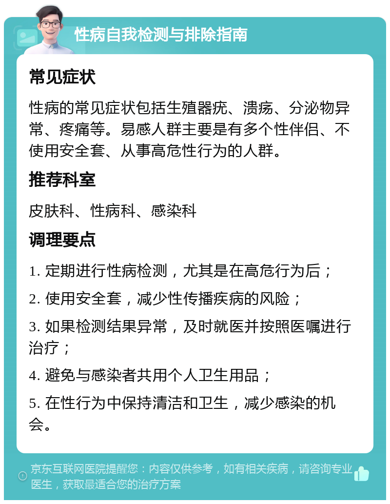 性病自我检测与排除指南 常见症状 性病的常见症状包括生殖器疣、溃疡、分泌物异常、疼痛等。易感人群主要是有多个性伴侣、不使用安全套、从事高危性行为的人群。 推荐科室 皮肤科、性病科、感染科 调理要点 1. 定期进行性病检测，尤其是在高危行为后； 2. 使用安全套，减少性传播疾病的风险； 3. 如果检测结果异常，及时就医并按照医嘱进行治疗； 4. 避免与感染者共用个人卫生用品； 5. 在性行为中保持清洁和卫生，减少感染的机会。